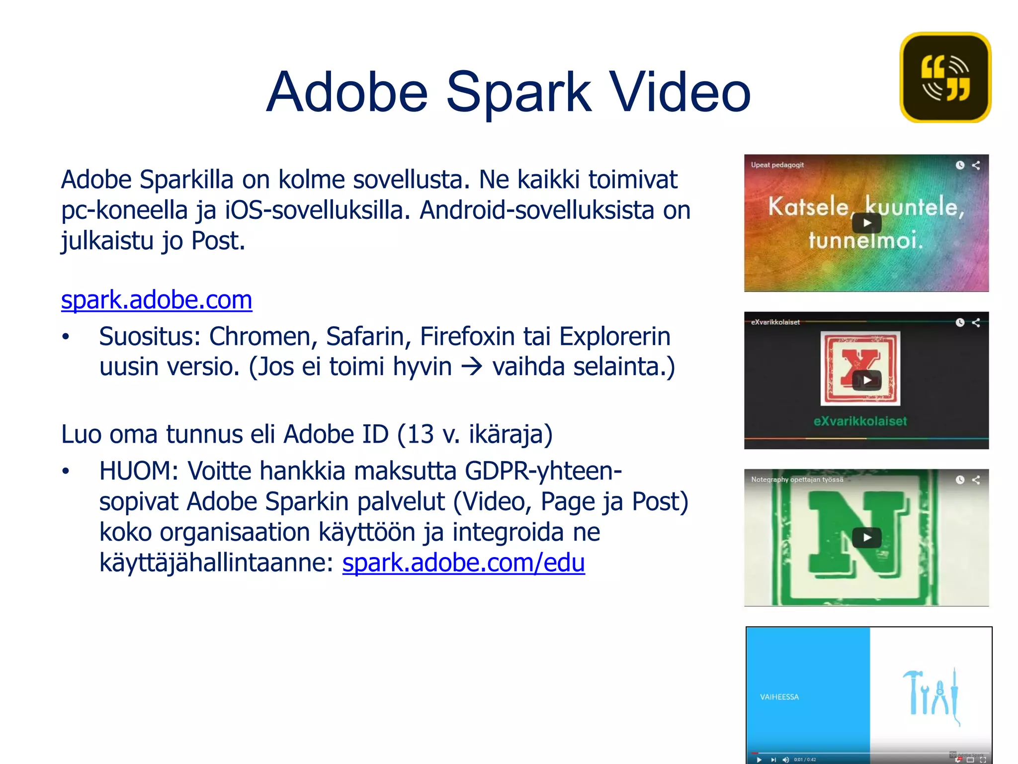 Adobe Spark Video
Adobe Sparkilla on kolme sovellusta. Ne kaikki toimivat
pc-koneella ja iOS-sovelluksilla. Android-sovelluksista on
julkaistu jo Post.
spark.adobe.com
• Suositus: Chromen, Safarin, Firefoxin tai Explorerin
uusin versio. (Jos ei toimi hyvin  vaihda selainta.)
Luo oma tunnus eli Adobe ID (13 v. ikäraja)
• HUOM: Voitte hankkia maksutta GDPR-yhteen-
sopivat Adobe Sparkin palvelut (Video, Page ja Post)
koko organisaation käyttöön ja integroida ne
käyttäjähallintaanne: spark.adobe.com/edu
 