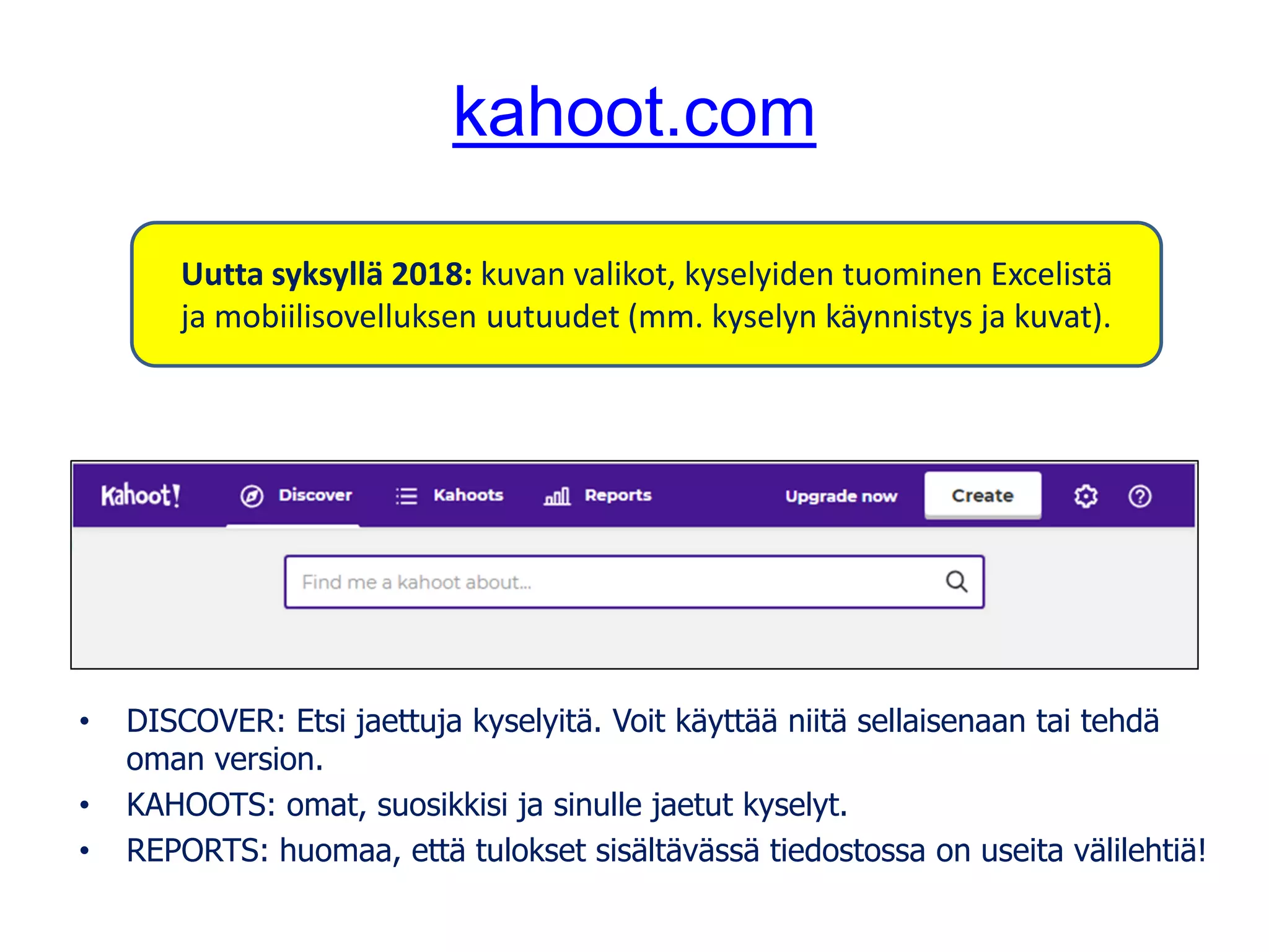 kahoot.com
• DISCOVER: Etsi jaettuja kyselyitä. Voit käyttää niitä sellaisenaan tai tehdä
oman version.
• KAHOOTS: omat, suosikkisi ja sinulle jaetut kyselyt.
• REPORTS: huomaa, että tulokset sisältävässä tiedostossa on useita välilehtiä!
Uutta syksyllä 2018: kuvan valikot, kyselyiden tuominen Excelistä
ja mobiilisovelluksen uutuudet (mm. kyselyn käynnistys ja kuvat).
 
