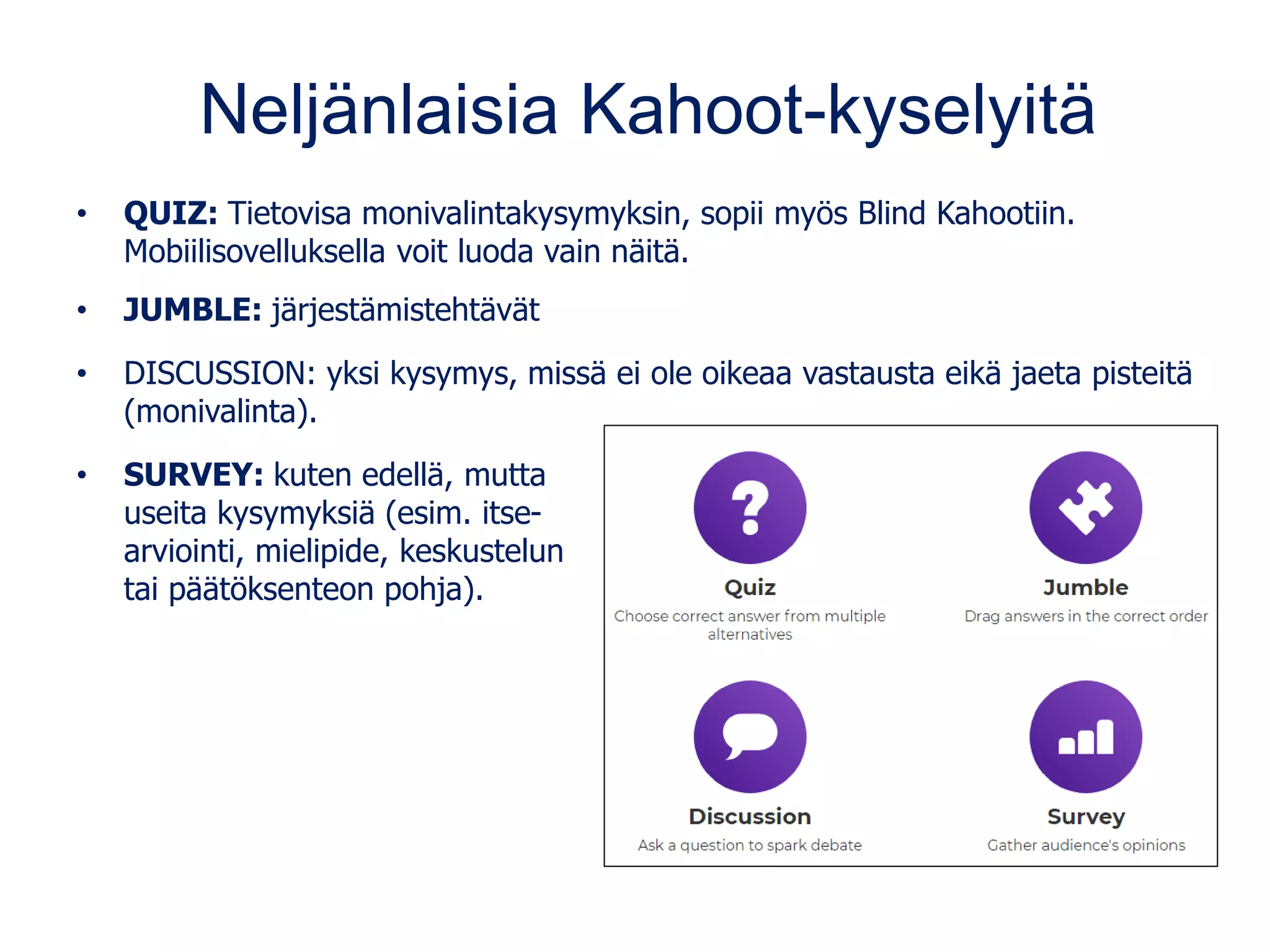 Neljänlaisia Kahoot-kyselyitä
• QUIZ: Tietovisa monivalintakysymyksin, sopii myös Blind Kahootiin.
Mobiilisovelluksella voit luoda vain näitä.
• JUMBLE: järjestämistehtävät
• DISCUSSION: yksi kysymys, missä ei ole oikeaa vastausta eikä jaeta pisteitä
(monivalinta).
• SURVEY: kuten edellä, mutta
useita kysymyksiä (esim. itse-
arviointi, mielipide, keskustelun
tai päätöksenteon pohja).
 