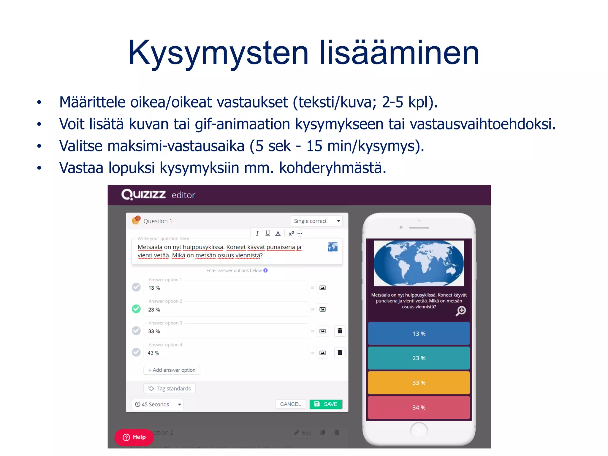 Kysymysten lisääminen
• Määrittele oikea/oikeat vastaukset (teksti/kuva; 2-5 kpl).
• Voit lisätä kuvan tai gif-animaation kysymykseen tai vastausvaihtoehdoksi.
• Valitse maksimi-vastausaika (5 sek - 15 min/kysymys).
• Vastaa lopuksi kysymyksiin mm. kohderyhmästä.
 
