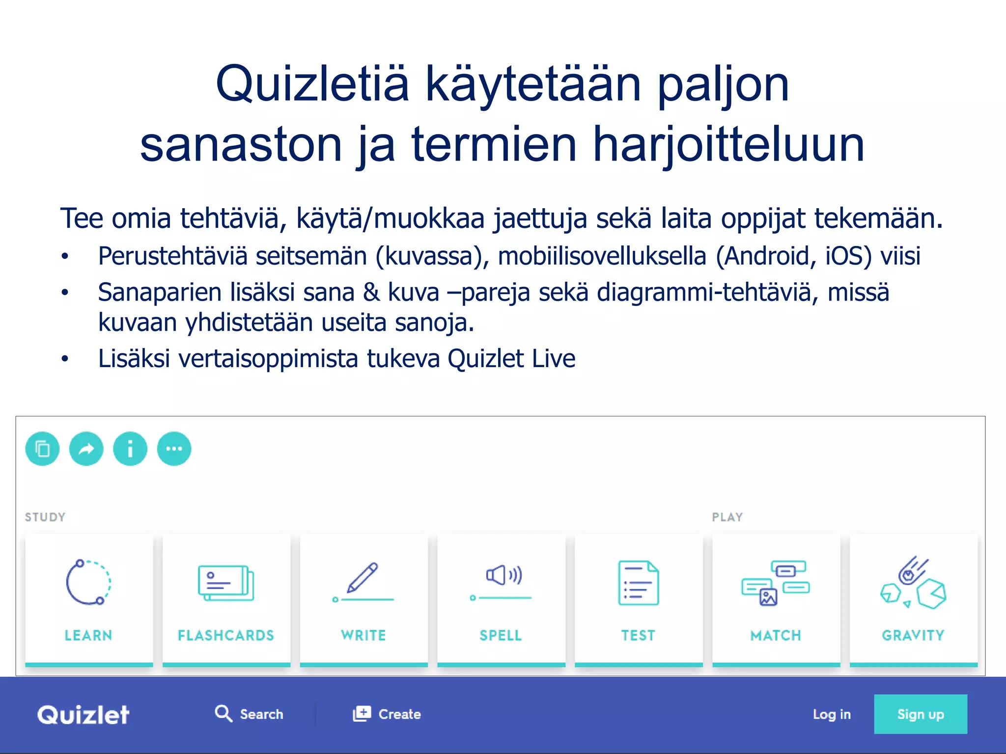 Quizletiä käytetään paljon
sanaston ja termien harjoitteluun
Tee omia tehtäviä, käytä/muokkaa jaettuja sekä laita oppijat tekemään.
• Perustehtäviä seitsemän (kuvassa), mobiilisovelluksella (Android, iOS) viisi
• Sanaparien lisäksi sana & kuva –pareja sekä diagrammi-tehtäviä, missä
kuvaan yhdistetään useita sanoja.
• Lisäksi vertaisoppimista tukeva Quizlet Live
 