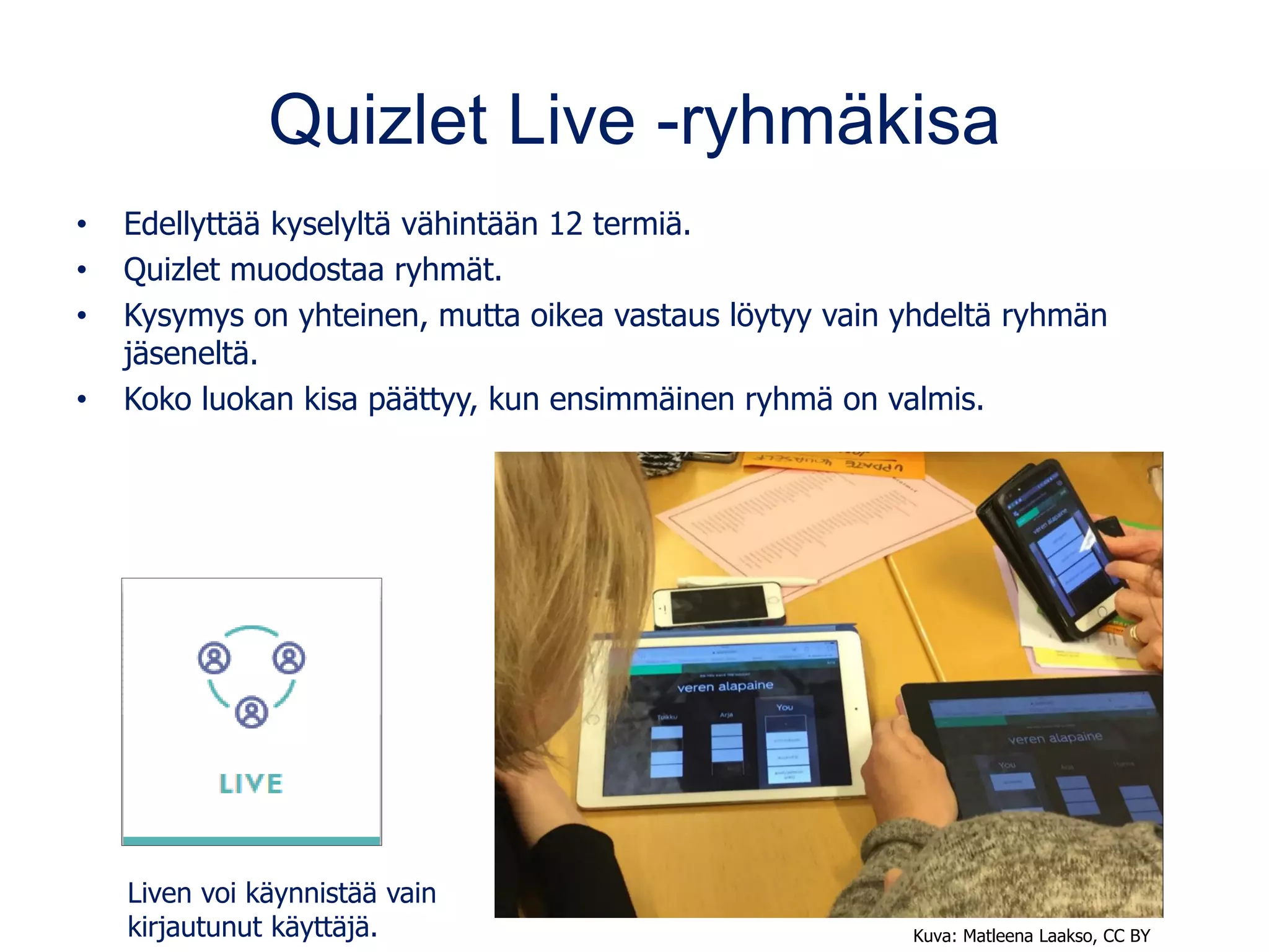 Quizlet Live -ryhmäkisa
• Edellyttää kyselyltä vähintään 12 termiä.
• Quizlet muodostaa ryhmät.
• Kysymys on yhteinen, mutta oikea vastaus löytyy vain yhdeltä ryhmän
jäseneltä.
• Koko luokan kisa päättyy, kun ensimmäinen ryhmä on valmis.
Liven voi käynnistää vain
kirjautunut käyttäjä. Kuva: Matleena Laakso, CC BY
 