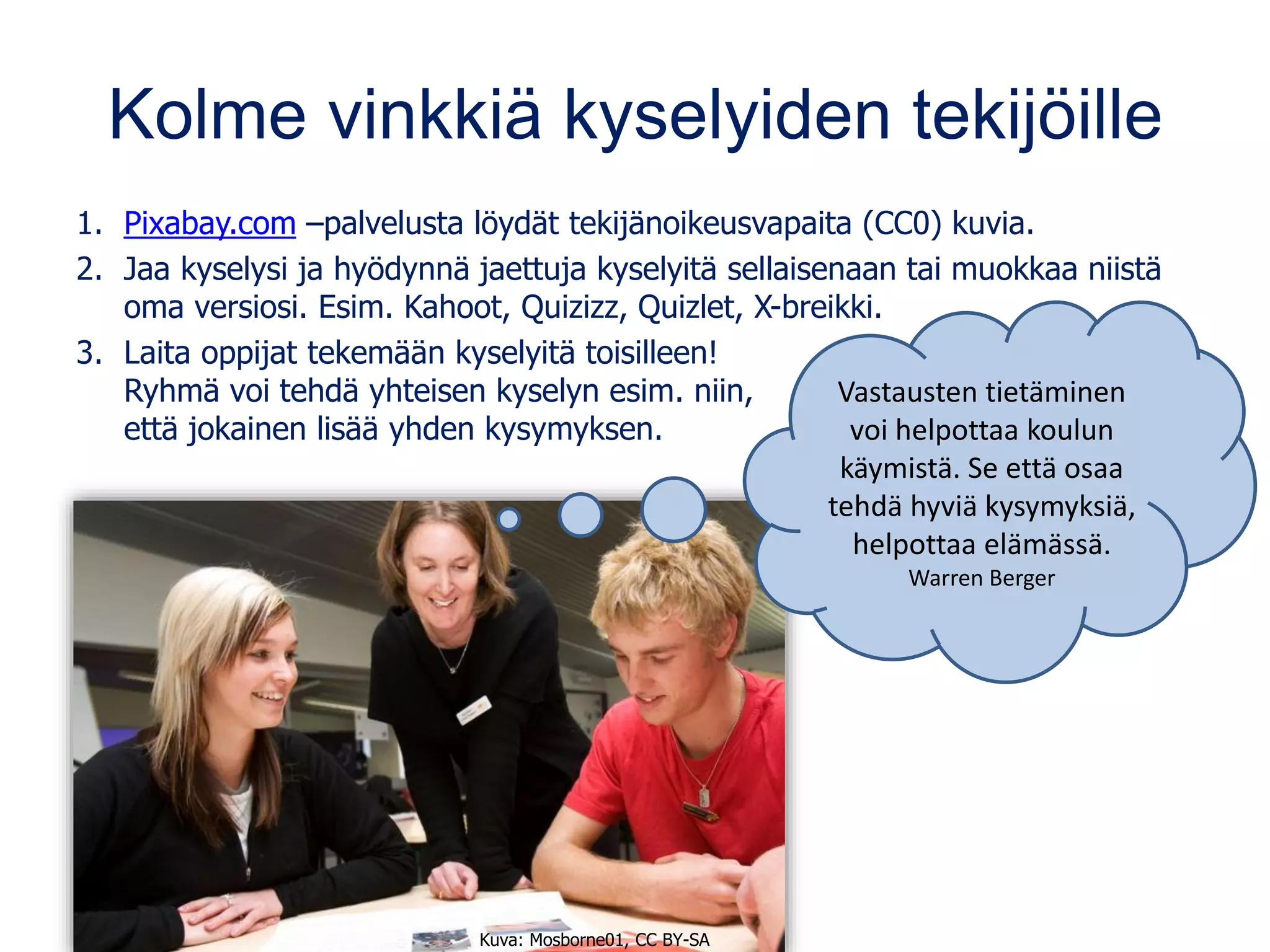 Kolme vinkkiä kyselyiden tekijöille
1. Pixabay.com –palvelusta löydät tekijänoikeusvapaita (CC0) kuvia.
2. Jaa kyselysi ja hyödynnä jaettuja kyselyitä sellaisenaan tai muokkaa niistä
oma versiosi. Esim. Kahoot, Quizizz, Quizlet, X-breikki.
3. Laita oppijat tekemään kyselyitä toisilleen!
Ryhmä voi tehdä yhteisen kyselyn esim. niin,
että jokainen lisää yhden kysymyksen.
Kuva: Mosborne01, CC BY-SA
Vastausten tietäminen
voi helpottaa koulun
käymistä. Se että osaa
tehdä hyviä kysymyksiä,
helpottaa elämässä.
Warren Berger
 