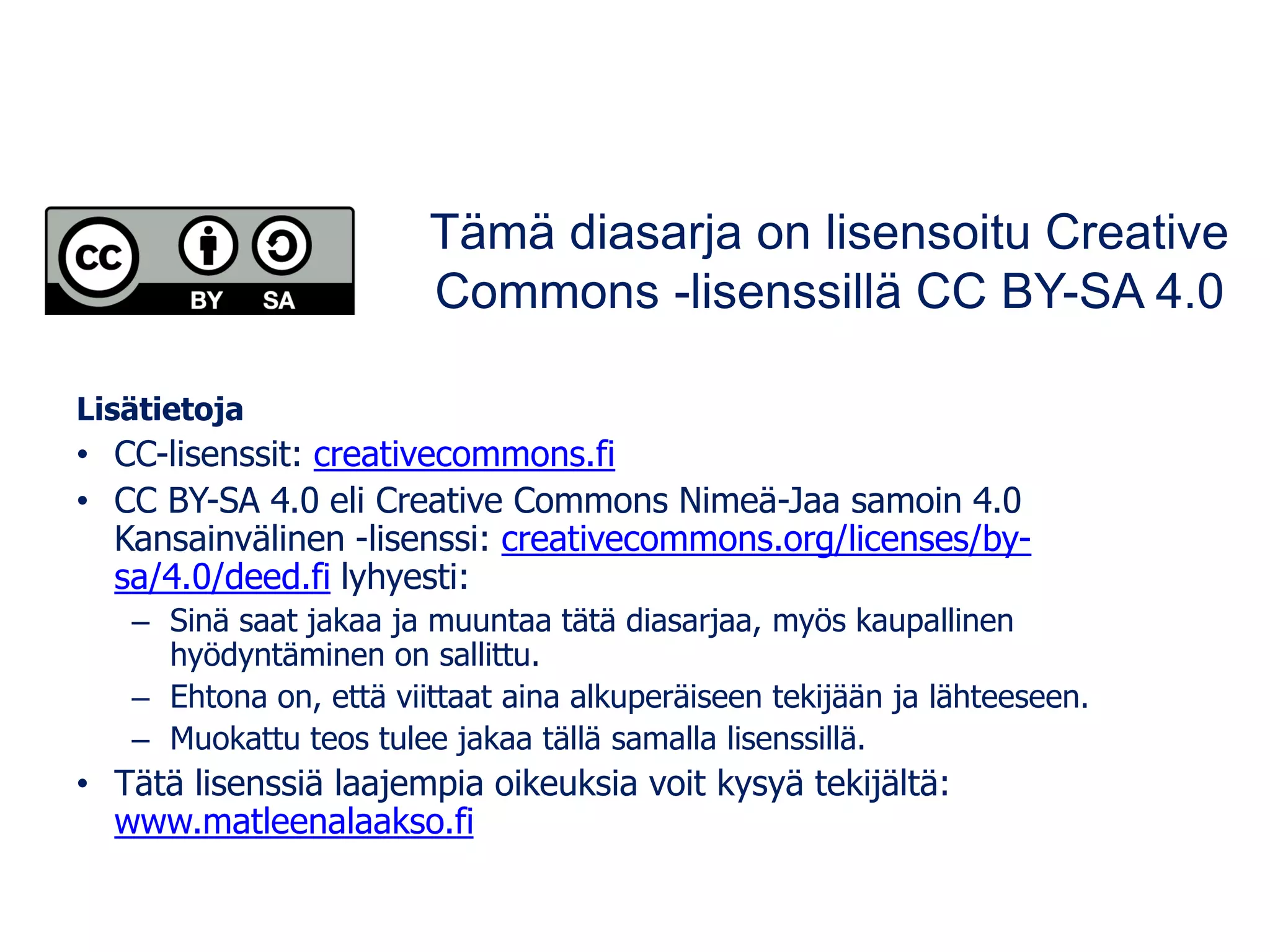 Lisätietoja
• CC-lisenssit: creativecommons.fi
• CC BY-SA 4.0 eli Creative Commons Nimeä-Jaa samoin 4.0
Kansainvälinen -lisenssi: creativecommons.org/licenses/by-
sa/4.0/deed.fi lyhyesti:
– Sinä saat jakaa ja muuntaa tätä diasarjaa, myös kaupallinen
hyödyntäminen on sallittu.
– Ehtona on, että viittaat aina alkuperäiseen tekijään ja lähteeseen.
– Muokattu teos tulee jakaa tällä samalla lisenssillä.
• Tätä lisenssiä laajempia oikeuksia voit kysyä tekijältä:
www.matleenalaakso.fi
Tämä diasarja on lisensoitu Creative
Commons -lisenssillä CC BY-SA 4.0
 