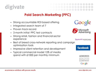 Paid Search Marketing (PPC)

– Strong accountable ROI based offering
– Integrated search team of 7
– Proven track record
– 3 month initial PPC test contracts
– Strong retail, fashion and financial sector
  experience
– Best of breed cross-network reporting and campaign
  optimisation tools
– Impressive client retention and development
– Typical commercial model 15% of media
  spend with £1000 per monthly minimum
 