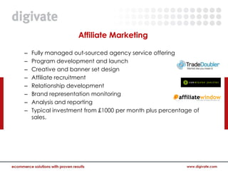 Affiliate Marketing

–   Fully managed out-sourced agency service offering
–   Program development and launch
–   Creative and banner set design
–   Affiliate recruitment
–   Relationship development
–   Brand representation monitoring
–   Analysis and reporting
–   Typical investment from £1000 per month plus percentage of
    sales.
 