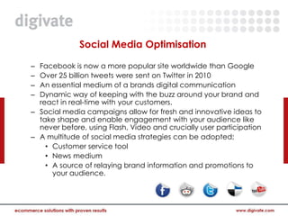 Social Media Optimisation

– Facebook is now a more popular site worldwide than Google
– Over 25 billion tweets were sent on Twitter in 2010
– An essential medium of a brands digital communication
– Dynamic way of keeping with the buzz around your brand and
  react in real-time with your customers.
– Social media campaigns allow for fresh and innovative ideas to
  take shape and enable engagement with your audience like
  never before, using Flash, Video and crucially user participation
– A multitude of social media strategies can be adopted;
    • Customer service tool
    • News medium
    • A source of relaying brand information and promotions to
      your audience.
 