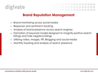 Brand Reputation Management

– Brand monitoring across social media
– Response and sentiment tracking
– Analysis of brand presence across search engines
– Formation of keyword model designed to magnify positive search
  listings and hide negative listings
– Utilising video, images, PR, Blogging and social media
– Monthly tracking and analysis of search presence
 