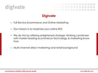 Digivate
– Full Service Ecommerce and Online Marketing

– Our mission is to maximise your online ROI

– We do this by offering enlightened strategic thinking combined
  with market leading ecommerce technology & marketing know
  how

– Multi-channel direct marketing and retail background
 