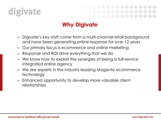 Why Digivate

– Digivate’s key staff come from a multi-channel retail background
  and have been generating online response for over 12 years
– Our primary focus is ecommerce and online marketing
– Response and ROI drive everything that we do
– We know how to exploit the synergies of being a full-service
  integrated online agency
– We are experts in the industry leading Magento ecommerce
  technology
– Enhanced opportunity to develop more valuable client
  relationships
 