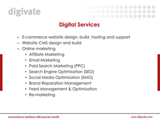 Digital Services

– E-commerce website design, build, hosting and support
– Website CMS design and build
– Online marketing
    • Affiliate Marketing
    • Email Marketing
    • Paid Search Marketing (PPC)
    • Search Engine Optimisation (SEO)
    • Social Media Optimisation (SMO)
    • Brand Reparation Management
    • Feed Management & Optimisation
    • Re-marketing
 