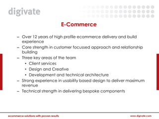 E-Commerce

– Over 12 years of high profile ecommerce delivery and build
  experience
– Core strength in customer focussed approach and relationship
  building
– Three key areas of the team
    • Client services
    • Design and Creative
    • Development and technical architecture
– Strong experience in usability based design to deliver maximum
  revenue
– Technical strength in delivering bespoke components
 