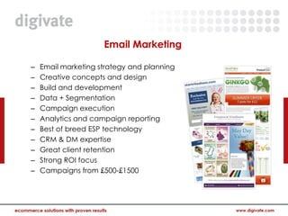Email Marketing

–   Email marketing strategy and planning
–   Creative concepts and design
–   Build and development
–   Data + Segmentation
–   Campaign execution
–   Analytics and campaign reporting
–   Best of breed ESP technology
–   CRM & DM expertise
–   Great client retention
–   Strong ROI focus
–   Campaigns from £500-£1500
 
