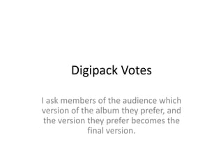 Digipack Votes

I ask members of the audience which
version of the album they prefer, and
 the version they prefer becomes the
             final version.
 