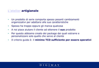 L’atelier artigianale


•   Un prodotto di serie comporta spesso pesanti cambiamenti
    organizzativi per adattarsi alle sue caratteristiche
•   Spesso ha troppo eppure gli manca qualcosa
•   A noi piace aiutare il cliente ad ottenere il suo prodotto
•   Per questo abbiamo creato dei package dai quali estrarre e
    personalizzare solo quello che serve al cliente
•   Il criterio guida è: il minimo TCO sufficiente per essere operativi
 