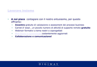 Lavorare insieme


•   A noi piace contagiare con il nostro entusiasmo, per questo
    offriamo:
    •   Incontro gratuito di valutazione e assessment dei processi business
    •   Carnet d’ essai , un piccolo numero di attività di supporto remoto gratuito
    •   Webinair formativi a tema nostri o coprogettati
    •   Blog tecnici e commerciali costantemente aggiornati
    •   Collaborazione e comunicazione!
 