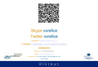 Skype vorefice
          Twitter vorefice
            Facebook commerciale@digiway.it

Linkedin it.linkedin.com/in/vittorioorefice
                          LotusLive
                  Phone + 39 348 8578092
                  Email vittorio.orefice@digiway.it
     Posta tradizionale Via cesare battisti,2 20081 abbiategrasso (MI)

                             ++39 87158030
 