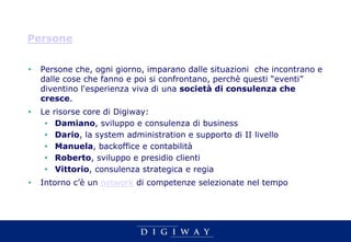 Persone


•   Persone che, ogni giorno, imparano dalle situazioni che incontrano e
    dalle cose che fanno e poi si confrontano, perchè questi “eventi”
    diventino l'esperienza viva di una società di consulenza che
    cresce.
•   Le   risorse core di Digiway:
     •    Damiano, sviluppo e consulenza di business
     •    Dario, la system administration e supporto di II livello
     •    Manuela, backoffice e contabilità
     •    Roberto, sviluppo e presidio clienti
     •    Vittorio, consulenza strategica e regia
•   Intorno c’è un network di competenze selezionate nel tempo
 