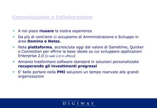 Comunicazione e Collaborazione


 A noi piace riusare la nostra esperienza
 Da più di vent’anni ci occupiamo di Amministrazione e Sviluppo in
  area Domino e Notes.
 Nota piattaforma, accresciuta oggi dal valore di Sametime, Quicker
  e Connection per offrire la base ideale su cui sviluppare applicazioni
  Enterprise 2.0 (il web 2.0 in ufficio)
 Amiamo trasformare software standard in soluzioni personalizzate
  recuperando gli investimenti pregressi
 E’ bello portare nella PMI soluzioni un tempo riservate alle grandi
  organizzazioni
 