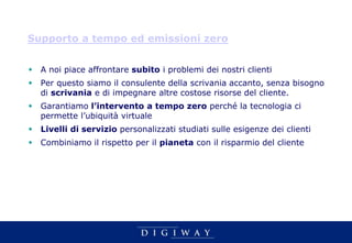 Supporto a tempo ed emissioni zero


 A noi piace affrontare subito i problemi dei nostri clienti
 Per questo siamo il consulente della scrivania accanto, senza bisogno
  di scrivania e di impegnare altre costose risorse del cliente.
 Garantiamo l’intervento a tempo zero perché la tecnologia ci
  permette l’ubiquità virtuale
 Livelli di servizio personalizzati studiati sulle esigenze dei clienti
 Combiniamo il rispetto per il pianeta con il risparmio del cliente
 