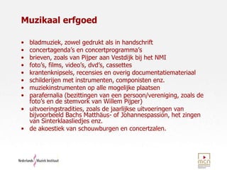 Muzikaal erfgoedbladmuziek, zowel gedrukt als in handschriftconcertagenda’s en concertprogramma’s brieven, zoals van Pijper aan Vestdijk bij het NMIfoto’s, films, video’s, dvd’s, cassetteskrantenknipsels, recensies en overig documentatiemateriaalschilderijen met instrumenten, componisten enz.		muziekinstrumenten op alle mogelijke plaatsen		parafernalia (bezittingen van een persoon/vereniging, zoals de foto’s en de stemvork van Willem Pijper)uitvoeringstradities, zoals de jaarlijkse uitvoeringen van bijvoorbeeld Bachs Matthäus- of Johannespassion, het zingen van Sinterklaasliedjes enz.de akoestiek van schouwburgen en concertzalen.