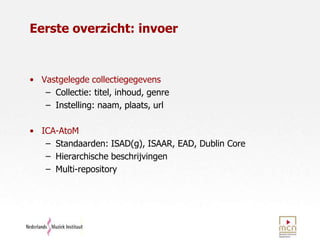 Eerste overzicht: invoerVastgelegde collectiegegevensCollectie: titel, inhoud, genre Instelling: naam, plaats, urlICA-AtoMStandaarden: ISAD(g), ISAAR, EAD, Dublin CoreHierarchische beschrijvingenMulti-repository