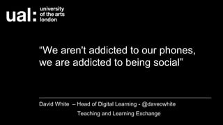 “We aren't addicted to our phones,
we are addicted to being social”
David White – Head of Digital Learning - @daveowhite
Teaching and Learning Exchange
 
