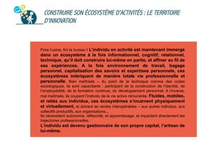 CONSTRUIRE SON ÉCOSYSTÈME D’ACTIVITÉS : LE TERRITOIRE
D’INNOVATION

Finie l’usine, fini le bureau ! L’individu en activité est maintenant immergé

dans un écosystème à la fois informationnel, cognitif, relationnel,
technique, qu’il doit construire lui-même en partie, et affiner au fil de
ses expériences. A la fois environnement de travail, bagage
personnel, capitalisation des savoirs et expertises personnels, ces
écosystèmes imbriquent de manière totale vie professionnelle et
personnelle. Bien maîtrisés – du point de la technique comme des codes
sociologiques, ils sont capacitants : participant de la construction de l’identité, de
l’employabilité, de la formation continue, du développement personnel. A l’inverse,
mal maîtrisés, ils coupent l’individu de la vie active rémunérée. Fluides, mobiles,

et reliés aux individus, ces écosystèmes s’incarnent physiquement
et virtuellement, et doivent se rendre interopérables – aux autres individus, aux
collectifs productifs, aux organisations...
Ils nécessitent autonomie, réflexivité, et apprentissage, et impactent directement les
trajectoires professionnelles.

L’individu est devenu gestionnaire de son propre capital, l’artisan de
lui-même.

 