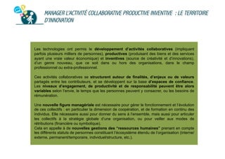 MANAGER L’ACTIVITÉ COLLABORATIVE PRODUCTIVE INVENTIVE : LE TERRITOIRE
D’INNOVATION

Les technologies ont permis le développement d’activités collaboratives (impliquant
parfois plusieurs milliers de personnes), productives (produisant des biens et des services
ayant une vraie valeur économique) et inventives (source de créativité et d’innovations),
d’un genre nouveau, que ce soit dans ou hors des organisations, dans le champ
professionnel ou extra-professionnel.
Ces activités collaboratives se structurent autour de finalités, d’enjeux ou de valeurs
partagés entre les contributeurs, et se développent sur la base d’espaces de confiance.
Les niveaux d’engagement, de productivité et de responsabilité peuvent être alors
variables selon l’envie, le temps que les personnes peuvent y consacrer, ou les besoins de
rémunération.
Une nouvelle figure managériale est nécessaire pour gérer le fonctionnement et l’évolution
de ces collectifs : en particulier la dimension de coopération, et de formation en continu des
individus. Elle nécessaire aussi pour donner du sens à l’ensemble, mais aussi pour articuler
les collectifs à la stratégie globale d’une organisation, ou pour veiller aux modes de
rétributions (financière ou symbolique).
Cela en appelle à de nouvelles gestions des “ressources humaines” prenant en compte
les différents statuts de personnes constituant l’écosystème étendu de l’organisation (interne/
externe, permanent/temporaire, individuel/structure, etc.).

 