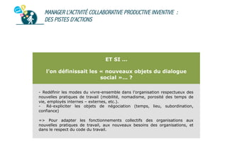 MANAGER L’ACTIVITÉ COLLABORATIVE PRODUCTIVE INVENTIVE :
DES PISTES D’ACTIONS

ET SI …
l’on définissait les « nouveaux objets du dialogue
social »… ?
-  Redéfinir les modes du vivre-ensemble dans l’organisation respectueux des
nouvelles pratiques de travail (mobilité, nomadisme, porosité des temps de
vie, employés internes – externes, etc.).
-  Ré-expliciter les objets de négociation (temps, lieu, subordination,
confiance)
=> Pour adapter les fonctionnements collectifs des organisations aux
nouvelles pratiques de travail, aux nouveaux besoins des organisations, et
dans le respect du code du travail.

 