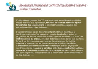 RÉAMÉNAGER SPACIALEMENT L’ACTIVITÉ COLLABORATIVE INVENTIVE :
Territoire d’innovation

L’intégration progressive des TIC aux entreprises a durablement modifié les
modes de travail et d’organisation, fait voler en éclat les frontières spatio‐
temporelles des organisations et ainsi recomposé la géographie des
entreprises et l’immobilier de bureau.
L’espace-temps du travail de demain est profondément modifié par le
numérique, mais cela n’est pas pris en compte dans les façons dont on
programme les lieux de travail du travailleur, qu’il soit salarié ou non, dans des
mobilités subie ou choisie, avec des distances domicile-travail plus ou moins
fortes. Il est donc nécessaire de repenser l’aménagement de l’activité
collective et inventive, sur les réseaux et sur les territoires, dans le but
d’anticiper et favoriser une activité économique, à la fois physique et
numérique, afin de résoudre le paradoxe entre la décentralisation politique
souhaitée et la non décentralisation économique vécue (concentration sur
des pôles régionaux, enregistrement de la valeur créée par les télétravailleurs
au lieu du siège, …)

 