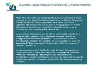 LE NUMÉRIQUE, A LA BASE DE NOUVEAUX REVENUS D’ACTIVITÉS : LE TERRITOIRE D’INNOVATION

Aujourd’hui, par la notion de travail productif, c’est essentiellement le travail
rémunéré au sein des entreprises/organisations qui est désigné. Or beaucoup
d’autres formes de “travail” produisent de la valeur (notamment
l’économie domestique). Mais, via les outils numériques, toutes les formes
d’interaction (don/contre-don, transactions, échanges, partages) qui s’y
déroulent sont désormais traçables, mesurables.
L’économie des principaux géants du web est même basée en partie sur la
captation et l’exploitation des données personnelles, des traces
d’usage, des contributions volontaires, - et qui sont vues comme du
“travail gratuit”. A l’opposé de ce modèle, les réseaux produisent aussi une
économie de “biens communs” (logiciels libres, wikipedia, contenus en
Creative Commons...) !
Le numérique joue ainsi un double rôle : celui de moyen de production, et
celui de mesure de la valeur. Mais il est aussi le support à de nouvelles
formes de rétribution de l’activité (monnaies complémentaires,
crowdfunding, évaluation par les pairs, etc.). Tout cela pourrait faire évoluer la
manière dont, demain, on mesure la valeur de l’activité productive et dont on
la rétribue.

 
