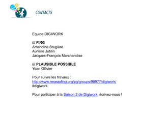 CONTACTS

Equipe DIGIWORK
/// FING
Amandine Brugière
Aurialie Jublin
Jacques-François Marchandise
/// PLAUSIBLE POSSIBLE
Yoan Ollivier
Pour suivre les travaux :
http://www.reseaufing.org/pg/groups/98977/digiwork/
#digiwork
Pour participer à la Saison 2 de Digiwork, écrivez-nous !

 