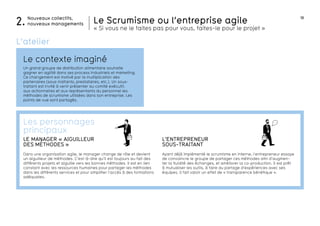 18
autonomie
Le Scrumisme ou l’entreprise agile
« Si vous ne le faites pas pour vous, faites-le pour le projet »
Nouveaux collectifs,
nouveaux managements2.
Le contexte imaginé
L’atelier
Un grand groupe de distribution alimentaire souhaite
gagner en agilité dans ses process industriels et marketing.
Ce changement est motivé par la multiplication des
partenaires (sous-traitants, prestataires, etc.). Un sous-
traitant est invité à venir présenter au comité exécutif,
aux actionnaires et aux représentants du personnel les
méthodes de scrumisme utilisées dans son entreprise. Les
points de vue sont partagés.
l’Entrepreneur
sous-traitant
Ayant déjà implémenté le scrumisme en interne, l’entrepreneur essaye
de convaincre le groupe de partager ces méthodes afin d’augmen-
ter la fluidité des échanges, et améliorer la co-production. Il est prêt
à mutualiser les outils, à faire du partage d’expériences avec ses
équipes. Il fait valoir un effet de « transparence bénéfique ».
LE MANAGER « AIGUILLEUR
DES MÉTHODES »
Dans une organisation agile, le manager change de rôle et devient
un aiguilleur de méthodes. C’est-à-dire qu’il est toujours au fait des
différents projets et aiguille vers les bonnes méthodes. Il est en lien
constant avec les ressources humaines pour partager les méthodes
dans les différents services et pour simplifier l’accès à des formations
adéquates.
Les personnages
principaux
 
