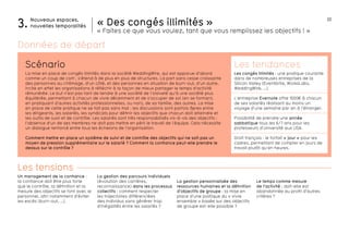 22Nouveaux espaces,
nouvelles temporalités3.
Le temps comme mesure
de l’activité : doit-elle est
abandonnée au profit d’autres
critères ?
Un management de la confiance :
la confiance doit être plus forte
que le contrôle, la définition et la
mesure des objectifs se font avec le
personnel, afin notamment d’éviter
les excès (burn-out, …).
La gestion des parcours individuels
(évolution des carrières,
reconnaissance) dans les processus
collectifs : comment respecter
les trajectoires différenciées
des individus sans générer trop
d’inégalités entre les salariés ?
La gestion personnalisée des
ressources humaines et la définition
d’objectifs de groupe : la mise en
place d’une politique du « vivre
ensemble » basée sur des objectifs
de groupe est-elle possible ?
« Des congés illimités »
« Faites ce que vous voulez, tant que vous remplissez les objectifs ! »
Les tensions
La mise en place de congés illimités dans la société WeddingWire, qui est apparue d’abord
comme un coup de com’, s’étend à de plus en plus de structures. La part sans cesse croissante
des personnes au chômage, d’un côté, et des personnes en situation de burn-out, d’un autre,
incite en effet les organisations à réfléchir à la façon de mieux partager le temps d’activité
rémunérée. Le but n’est pas tant de tendre à une société de l’oisiveté qu’à une société plus
équilibrée, permettant à chacun de vivre décemment et de s’occuper de soi (en se formant,
en pratiquant d’autres activités professionnelles, ou non), de sa famille, des autres. La mise
en place de cette pratique ne se fait pas sans mal : les discussions sont parfois âpres entre
les dirigeants, les salariés, les syndicats pour définir les objectifs que chacun doit atteindre et
les outils de suivi et de contrôle. Les salariés sont très responsabilisés vis-à-vis des objectifs :
l’absence d’un de ses membres ne doit pas mettre en péril le travail de l’équipe. Cela nécessite
un dialogue renforcé entre tous les échelons de l’organisation.
Comment mettre en place un système de suivi et de contrôle des objectifs qui ne soit pas un
moyen de pression supplémentaire sur le salarié ? Comment la confiance peut-elle prendre le
dessus sur le contrôle ?
Scénario Les tendances
Les congés illimités : une pratique courante
dans de nombreuses entreprises de la
Silicon Valley (Eventbrite, Work4Labs,
WeddingWire, …).
L’entreprise Evernote offre 1000€ à chacun
de ses salariés réalisant au moins un
voyage d’une semaine par an à l’étranger.
Possibilité de prendre une année
sabbatique tous les 6/7 ans pour les
professeurs d’université aux USA.
Droit français : le forfait « jour » pour les
cadres, permettant de compter en jours de
travail plutôt qu’en heures.
Données de départ
 