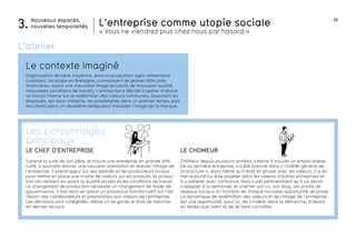 26
L’entreprise comme utopie sociale
« Vous ne viendrez plus chez nous par hasard »
Nouveaux espaces,
nouvelles temporalités3.
Le contexte imaginé
L’atelier
Organisation de taille moyenne, dans la production agro-alimentaire
(volailles), localisée en Bretagne, connaissant de graves difficultés
financières, ayant une mauvaise image (produits de mauvaise qualité,
mauvaises conditions de travail). L’entreprise a décidé d’opérer d’abord
un travail interne sur la redéfinition des valeurs communes, associant les
employés, les sous-traitants, les prestataires dans un premier temps, puis
les clients dans un deuxième temps pour travailler l’image de la marque.
salaires crise
URSSAF
perspective
développe-
ment
LE CHOMEUR
Chômeur depuis plusieurs années, il peine à trouver un emploi stable.
De sa dernière entreprise, il a été licencié dans « l’intérêt général de
la structure », alors même qu’il était en phase avec les valeurs. Il a du
mal aujourd’hui à se projeter dans les valeurs d’autres entreprises et
à y adhérer avec confiance. Mais il sait pertinemment qu’il va devoir
s’adapter à la demande, et orienter son cv, son blog, ses profils de
réseaux sociaux en fonction de chaque nouvelle opportunité de poste.
La dynamique de redéfinition des valeurs et de l’image de l’entreprise
est une opportunité, pour lui, de s’insérer dans la démarche, d’abord
en temps que client et de se faire connaître.
LE CHEF D’ENTREPRISE
Il prend la suite de son père, et trouve une entreprise en grande diffi-
culté. Il souhaite donner une nouvelle orientation et redorer l’image de
l’entreprise. Il prend appui sur ses salariés et les producteurs locaux
pour mettre en place une charte de valeurs sur les produits, la produc-
tion (en mettant en avant la qualité locale) et les conditions de travail.
Le changement de production nécessite un changement de mode de
gouvernance, il met donc en place un processus fonctionnant sur l’ad-
hésion des collaborateurs et prestataires aux valeurs de l’entreprise.
Les décisions sont collégiales, même s’il se garde le droit de trancher
en dernier recours.
Les personnages
principaux
 