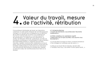 29
Valeur du travail, mesure
de l’activité, rétribution4.
Si les pratiques individuelles de travail, les interactions
collectives, le cadre spatio-temporel de l’activité productive
changent, ce n’est pas sans conséquence sur la définition
de la valeur produite par le travail. Or le numérique est
à la fois un outil de production, un outil de mesure et
de quantification, un support pour les interactions, un
vecteur de rétribution (financier, symbolique). Les rôles de
travailleurs-contributeurs–consommateurs s’interconnectent.
Des externalités positives ou négatives peuvent être
mesurées, captées. Une économie collaborative se met en
place, ainsi qu’une économie des communs, bousculant les
frontières traditionnelles du marchand et non-marchand.
Tout cela pourrait faire évoluer la manière dont, demain,
on mesure la valeur de l’activité productive et dont on la
rétribue.
4.1 L’entreprise étendue
« A partir de maintenant, vous entrez dans l’économie
collaborative »
4.2 Effets collatéraux du capitalisme cognitif
« Venez avec tout ce que vous êtes, nous saurons vous
récompenser »
4.3 Les big data à la base du revenu universel d’existence
« Pas d’usages du numérique, pas de revenu ! »
4.4 Mesure du travail réel et indicateur de bien-être
« Travaillez chez nous, c’est veiller à votre capital santé... »
 