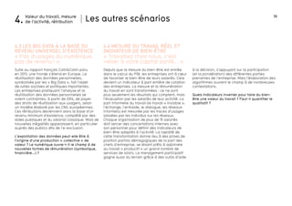 36
Depuis que la mesure du bien-être est entrée
dans le calcul du PIB, les entreprises ont à cœur
de favoriser le bien-être de leurs salariés. Cela
devient un indicateur à part entière de cotation
des entreprises. La mesure et la rémunération
du travail en sont transformées : ce ne sont
plus seulement les résultats qui comptent, mais
l’évaluation par les salariés de leur activité. La
part informelle du travail (le travail « invisible »,
l’échange, l’entraide, le dialogue, les réseaux
informels) est mesurée par les traces d’usages
laissées par les individus sur les réseaux.
Chaque organisation de plus de 15 salariés
doit lancer des concertations internes avec
son personnel pour définir des indicateurs de
bien-être adaptés à l’activité. La rapidité de
cette transformation donne lieu à des prises de
position parfois démagogiques de la part des
chefs d’entreprise, se disant prêts à adjoindre
au travail « productif » un grand nombre de
services de loisirs. Le management participatif
gagne aussi du terrain grâce à des outils d’aide
Les autres scénariosValeur du travail, mesure
de l’activité, rétribution4.
Suite au rapport français Colin&Collin paru
en 2013, une fronde s’étend en Europe. La
réutilisation des données personnelles,
symbolisée par les « Big Data », fait l’objet
de luttes sociales et politiques importantes.
Les entreprises pratiquant l’analyse et la
réutilisation des données personnelles se
voient contraintes, à partir de 2014, de payer
des droits de réutilisation aux usagers, selon
un modèle élaboré par les CNIL européennes.
Ces rétributions deviennent alors la base d’un
revenu minimum d’existence, complété par des
aides publiques et du salariat classique. Mais de
nouvelles inégalités apparaissent, en particulier
auprès des publics dits de l’e-exclusion.
L’exploitation des données peut-elle être à
l’origine d’une production « collective » de
valeur ? Le numérique ouvre-t-il le champ à de
nouvelles formes de rémunération (symbolique,
financière...) ?
4.3 Les big data à la base du
revenu universel d’existence
4.4 mesure du travail réel et
indivateur de bien-être
« Pas d’usages du numérique,
pas de revenu ! »
« Travaillez chez nous, c’est
veiller à votre capital santé... »
à la décision, s’appuyant sur la participation
(et la pondération) des différentes parties
prenantes de l’entreprise. Mais l’élaboration des
algorithmes ouvrent le champ à de nombreuses
contestations.
Quels indicateurs inventer pour faire du bien-
être une valeur du travail ? Faut-il quantifier le
qualitatif ?
 