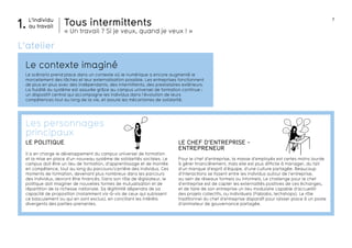 7
développemen t
économique
travail
L’individu
au travail1. Tous intermittents
« Un travail ? Si je veux, quand je veux ! »
salaires crise
URSSAF
perspective
développe-
ment
Le contexte imaginé
L’atelier
Le scénario prend place dans un contexte où le numérique a encore augmenté le
morcellement des tâches et leur externalisation possible. Les entreprises fonctionnent
de plus en plus avec des indépendants, des intermittents, des prestataires extérieurs.
La fluidité du système est assurée grâce au campus universel de formation continue :
un dispositif central qui accompagne les individus dans l’évolution de leurs
compétences tout au long de la vie, et assure les mécanismes de solidarité.
LE CHEF D’ENTREPRISE -
ENTREPRENEUR
Pour le chef d’entreprise, la masse d’employés est certes moins lourde
à gérer financièrement, mais elle est plus difficile à manager, du fait
d’un manque d’esprit d’équipe, d’une culture partagée. Beaucoup
d’interactions se tissent entre les individus autour de l’entreprise,
au sein de réseaux formels ou informels. Le challenge pour le chef
d’entreprise est de capter les externalités positives de ces échanges,
et de faire de son entreprise un lieu modulaire capable d’accueillir
des projets collectifs, ou individuels (Fablabs, techshops). Le rôle
traditionnel du chef d’entreprise disparaît pour laisser place à un poste
d’animateur de gouvernance partagée.
LE POLITIQUE
Il a en charge le développement du campus universel de formation
et la mise en place d’un nouveau système de solidarités sociales. Le
campus doit être un lieu de formation, d’apprentissage et de montée
en compétence, tout au long du parcours/carrière des individus. Ces
moments de formation, devenant plus nombreux dans les parcours
des individus, devront être financés. Dans son rôle de législateur, le
politique doit imaginer de nouvelles formes de mutualisation et de
répartition de la richesse nationale. Sa légitimité dépendra de sa
capacité de proposition (notamment vis-à-vis de ceux qui subissent
ce basculement ou qui en sont exclus), en conciliant les intérêts
divergents des parties-prenantes.
Les personnages
principaux
 