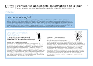 10 
L’entreprise apprenante, la formation pair-à-pair 
« Les réseaux sociaux d’entreprises, premier dispositif de formation » 
carrière 
salaires URSSAF crise 
développe- perspective 
ment 
L’individu 
1. au travail 
L’atelier 
Le contexte imaginé 
Le scénario prend place dans une grande organisation pyramidale. La division de l’activité en filiales, comprenant 
quantité de métiers avec des langages particuliers, rend l’organisation peu souple et adaptative. Or, pour faire face à 
l’arrivée de nouveaux entrants sur le marché, elle doit relever le défi d’une évolution accélérée de ses métiers. Observant 
le succès des pratiques informelles de formation entre pairs sur les réseaux sociaux des différentes filiales du groupe, 
le top management opte pour un modèle d’apprentissage « ouvert » et modifie les processus de management dans ce 
sens. Les individus-employés sont vus comme détenteurs potentiels de la nouvelle stratégie de l’entreprise. 
LE CHEF D’ENTREPRISE 
Son rôle dans le scénario/sa posture 
La dynamique de valorisation des compétences des individus et 
des initiatives de formation entre pairs conduit le chef d’entreprise à 
s’orienter vers une vision ouverte de la création de valeur. Le succès 
de la démarche repose en effet sur la collaboration et l’échange 
de savoirs entre filiales, prestataires, fournisseurs, concurrents, 
partenaires.... tout en veillant à arbitrer entre ce qui vaut d’être 
partagé, et ce qu’il est préférable de garder secret ou de sécuriser 
(connaissance du droit intellectuel). Il développe ainsi une posture 
de veille permanente, afin de déterminer les alliances à tisser 
et les projets à impulser. Il cultive une approche relationnelle du 
management. 
Les personnages 
principaux 
LE MANAGER DE COMMUNAUTÉ 
D’INNOVATION (knowledge manager) 
Son rôle dans le scénario/sa posture 
Personnage clé de l’adoption du modèle d’apprentissage et 
d’innovation ouverts, il incite les employés des différentes filiales à 
se former mutuellement. Il sait articuler plans de formation formels 
et spontanéité des échanges informels. Il doit savoir parler aux 
différents métiers, comprendre les convergences et assurer le lien 
entre les salariés qui ne sont pas de la même catégorie d’âge, et dont 
le rapport aux outils numériques et aux méthodes d’animation liées 
est très différencié. Selon les collaborateurs (jeune, d’âge moyen, 
âgé, nouvel entrant, ancien, etc.) qu’il manage, il joue tantôt un rôle 
d’accompagnateur, de traducteur, ou de mentor. 
 
