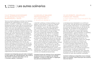 12 
La tendance à la robotisation se confirme et 
courant 2015, 70% des tâches sont assurées par 
des automates mécaniques. Le travail humain 
se concentre de plus en plus sur les tâches de 
pilotage, de conception et de maintenance 
des robots, ainsi que sur la compréhension 
plus fine des besoins et désirs des individus 
(individualisation / personnalisation à l’extrême). 
Progressivement, même les missions à fort 
contenu intellectuel sont assumées par des 
systèmes de cognition artificielle autonomes, 
et d’intelligence robotique de service. La 
productivité croissante des robots et le ciblage 
des besoins structurent la croissance, et 
conditionnent les revenus du travail. Mais 
le nombre d’emplois disponibles est loin de 
couvrir la population active, qui se retrouve 
majoritairement au chômage. A la fin de la 
décennie pourtant, de nouvelles perspectives 
s’ouvrent avec la diffusion massive des 
exosquelettes : l’augmentation des capacités 
physiques permet de réintroduire l’intelligence 
humaine au coeur des systèmes robotiques. 
Comment s’effectue la répartition de la richesse 
dans ce contexte ? Quel travail pour les humains 
avec les robots ? 
Les autres scénarios 
1.3 LE TRAVAILLEUR NOMADE 
ET SA MUSETTE D’OUTILS 
NUMERIQUES / BYOD 
1.4 NOUVELLE MALADIE 
PROFESSIONNELLE : 
LE « PSYCH-OUT » 
1.5 LES ROBOTS, NOUVELLES 
FORCES DE TRAVAIL 
Tels les artisans bâtisseurs d’antan, les individus 
rejoignent les organisations munis de leur 
propre « musette » numérique : contenant des 
équipements personnels, des environnements et 
espaces de travail, des réseaux professionnels 
actifs, mais aussi des expériences acquises. 
Grâce à une plus grande maîtrise des logiciels 
et du codage, les individus adaptent leurs outils 
pour en faire des extensions personnalisées, se 
forgent des savoir-faire évolutifs, et solidifient 
leur expérience. La personne devient porteuse 
d’une plus-value intégrale pour l’entreprise 
puisqu’elle propose un service comprenant les 
moyens de sa production. Cette dynamique 
est appréciée des organisations, même si elle 
produit des interférences avec les DSI, qui 
doivent redoubler d’efforts pour harmoniser les 
outils et les systèmes d’informations. Elle oblige 
aussi à repenser les modalités d’appropriation 
des brevets et des innovations, ainsi que 
celles de la rémunération du travail qui intègre 
maintenant des outils à forte plus-value dont les 
organisations ne sont plus propriétaires. 
Comment les entreprises peuvent-elles s’adapter 
à cette logique de l’individualisation des outils et 
des tâches ? Comment rémunère-t-on ce 
« nouveau capital » individuel ? 
« Je est un autre » 
L’identité numérique, rendue publique sur les 
réseaux, prime de plus en plus sur l’identité 
réelle des personnes. La réflexivité sur soi 
est constante : aucun des faits, des propos 
ou commentaires tenus ne disparaît de la 
toile. Les réseaux relationnels, professionnels 
et privés, s’accumulent au fil des années, 
sans que la page des expériences passées 
ne puisse être tournée. Les CV / e-portfolio 
sont alimentés par les réseaux eux-mêmes : 
l’individu, son évolution de carrière, son identité 
professionnelle dépendent de plus en plus des 
“autres”. Les capacités d’influence de l’individu 
sur son réseau deviennent essentielles. Cette 
difficulté de contrôle de l’image publique conduit 
de plus en plus à des « psych-out » ou des 
crises identitaires : sortes d’effet de diffraction 
de l’identité psychologique au profit d’une 
multiplicité d’identités numériques, parfois sans 
cohérence. Le sujet perd la trace de sa propre 
individualité. Le « psych-out » est reconnu 
comme une maladie professionnelle. 
Comment former les individus à la e-reputation 
professionnelle et à la gestion de l’identité 
publique ? Le droit à l’oubli peut-il s’appliquer 
aux parcours professionnels ? 
« Ces robots qui vous veulent du 
bien... » 
L’individu 
1. au travail 
 