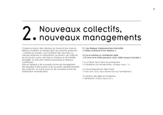 13 
Nouveaux collectifs, 
2.nouveaux managements 
L’hyperconnexion des individus au travail et leur mise en 
réseaux modifient la manière dont les collectifs productifs 
- inventifs se forment. Les frontières inter-services, ou 
internes-externes à l’organisation se diluent. Les collectifs 
se structurent autour de valeurs, d’enjeux et de finalités 
partagés. Ils articulent réseaux physiques et réseaux 
numériques. 
Cela en appelle à de nouvelles formes de management 
des équipes et des projets, à de nouvelles représentativités 
des collectifs ; et ouvre aussi sur de nouvelles formes de 
mobilisation-revendication. 
2.1 Les réseaux interpersonnels d’activités 
« FaItes confiance à vos réseaux » 
2.2 Le scrumisme ou l’entreprise agile 
« Si vous ne le faites pas pour vous, faites-le pour le projet » 
2.3 La Place Tahrir dans les entreprises 
« Travailleurs du monde entier, unissez-vous… ! » 
2.4 Les entreprises en Open Data 
« Tout, tout, tout, vous saurez tout sur l’entreprise » 
2.5 Gestion des âges en entreprise 
« Génération chacun pour soi » 
 