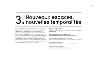 21 
Nouveaux espaces, 
3.nouvelles temporalités 
Les collaborations professionnelles sont constamment 
hybridées d’interactions physiques et numériques, 
de présentiel, de mobilité. L’ubiquité des réseaux 
participe à l’interpénétration des différents temps de 
vie (professionnel, personnel, de loisirs, familial). Il en 
résulte un éclatement des frontières spatio-temporelles 
des organisations, une recomposition de l’immobilier 
de bureau, et de la géographie des entreprises. Le 
temps de travail est plus difficile à mesurer. Désormais, 
le temps et l’espace ne sont plus les principaux critères 
d’encadrement et de contrôle du travail. 
3.1 Des congés illimités 
« Faites ce que vous voulez, tant que vous remplissez les 
objectifs ! » 
3.2 L’entreprise comme utopie sociale 
« Vous ne viendrez plus chez nous par hasard » 
3.3 Nouvelle géographie des entreprises 
« Une connexion Internet, et voilà, vous êtes au bureau » 
3.4 L’entreprise virtuelle 
« Vous ne savez jamais pour qui vous travaillez » 
3.5 économie de la lenteur 
« Goûtez au travail intellectuel bio » 
 