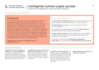 L’entreprise comme utopie sociale 25 
« Vous ne viendrez plus chez nous par hasard » 
Nouveaux espaces, 
3. nouvelles temporalités 
Responsabilisation de chacun vis-à- 
vis de la vie privée 
Scénario Les tendances 
Pour garder et fidéliser ses employés, l’entreprise développe des 
nouveaux pans de services, allant bien au-delà de la mise à 
disposition de repas gratuits, crèche, salle de sport, ou d’un service 
de conciergerie, fonctionnant sur le même modèle que celle des 
hôtels de luxe. L’employé choisit la structure dans laquelle il veut 
travailler selon les services proposés, mais aussi selon ses valeurs. 
Écolo, sportif, ubergeek, fan des sixties, … l’entreprise et ses employés 
partagent les mêmes centres d’intérêts et convictions. Si l’employé 
choisit son entreprise, l’entreprise choisit également ses employés et 
connaît donc tous les aspects de leur vie avant de les intégrer. Mais 
pour éviter un système trop dictatorial (un salarié, un uniforme, une 
façon de penser), les processus de décision sont collectifs pour que 
l’intérêt général prime toujours sur l’intérêt particulier. 
Comment rentre-t-on dans « l’entreprise sociale » ? 
Comment en sort-on ? 
L’opposition entre « processus de 
décision » et « acte de décision » : 
on peut être nombreux dans le 
processus de décision mais l’acte 
de décision implique de prendre des 
décisions et de les mettre en place, 
parfois à l’encontre du collectif. 
La différence entre les valeurs et les 
missions de l’entreprise : la rentabi-lité 
ne devrait plus être le seul cri-tère; 
le projet social de l’entreprise, 
le sens de l’entreprise et l’intérêt 
commun sont des critères à prendre 
en compte. 
La question de la rémunération : au 
salaire, s’ajoute une fidélisation par 
les services, peut-il y avoir d’autres 
systèmes de fidélisation ? Mais il ne 
faut pas oublier qu’il faut parfois 
aller au-delà de ses valeurs pour 
travailler, on va parfois là où il y a 
du travail. 
Les tensions 
La surenchère d’avantages proposés par certaines entreprises de la 
Silicon Valley pour attirer et fidéliser les « nouveaux talents ». 
Rivalité d’image entre Apple (« cool ») et Microsoft (« fermé », 
« monopolistique ») 
La politique RH de Google basée sur le service People Analytics 
(Analyse du Personnel par le biais des données). 
Google, entreprise totale avec des employés qui « vivent Google » : 
infrastructures et services de loisirs, de bien-être à disposition 
directement sur le campus. 
La création de logo du type «Entreprise écologiquement 
responsable« ou les labels RSE (responsabilité sociale d’entreprise) 
Données de départ 
 