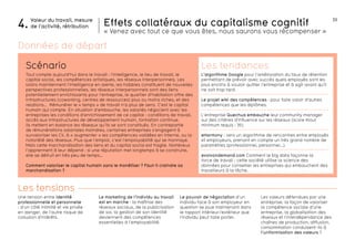 33 
Effets collatéraux du capitalisme cognitif 
« Venez avec tout ce que vous êtes, nous saurons vous récompenser » 
Scénario Les tendances 
Les valeurs défendues par une 
entreprise, la façon de valoriser 
la compétence sociale d’une 
entreprise, la globalisation des 
réseaux et l’interdépendance des 
chaînes de production, diffusion, 
consommation conduisent-ils à 
l’uniformisation des valeurs ? 
Tout compte aujourd’hui dans le travail : l’intelligence, le lieu de travail, le 
capital social, les compétences artistiques, les réseaux interpersonnels. Les 
loisirs maintiennent l’intelligence en alerte, les hobbies constituent de nouvelles 
perspectives professionnelles, les réseaux interpersonnels sont des liens 
potentiellement enrichissants pour l’entreprise, le quartier d’habitation offre des 
infrastructures (coworking, centres de ressources) plus ou moins riches, et des 
relations… Rémunérer le « temps » de travail n’a plus de sens. C’est le capital 
humain qui compte. En situation d’embauche, les salariés négocient avec les 
entreprises les conditions d’enrichissement de ce capital : conditions de travail, 
accès aux infrastructures de développement humain, formation continue. 
Ils mettent en balance les réseaux qu’ils se sont constitués. En contrepartie 
de rémunérations salariales moindres, certaines entreprises s’engagent à 
survaloriser les CV, à « augmenter » les compétences validées en interne, ou la 
notoriété des réseaux. Plus que l’emploi, c’est l’employabilité qui se monnaye. 
Mais cette marchandisation des liens et du capital social est fragile. Nombreux 
l’apprennent à leur dépend : si une réputation met longtemps à se construire, 
elle se détruit en très peu de temps… 
Comment valoriser le capital humain sans le monétiser ? Faut-il craindre sa 
marchandisation ? 
Une tension entre identité 
professionnelle et personnelle 
: d’un côté intimité et vie privée 
en danger, de l’autre risque de 
collusion d’intérêts. 
Le marketing de l’individu au travail 
est en marche : la maîtrise des 
réseaux sociaux, de la publicisation 
de soi, la gestion de son identité 
deviennent des compétences 
essentielles à l’employabilité. 
Le pouvoir de négociation d’un 
individu face à son employeur en 
question se joue maintenant dans 
le rapport intérieur/extérieur que 
l’individu peut faire porter. 
Valeur du travail, mesure 
4. de l’activité, rétribution 
Les tensions 
L’algorithme Google pour l’amélioration du taux de rétention 
permettant de prévoir avec succès quels employés sont les 
plus enclins à vouloir quitter l’entreprise et à agir avant qu’il 
ne soit trop tard. 
Le projet wiki des compétences : pour faire valoir d’autres 
compétences que les diplômes. 
L’entreprise Quechua embauche leur community manager 
sur des critères d’influence sur les réseaux (score Klout 
minimum requis : 35). 
eHarmony : vers un algorithme de rencontres entre employés 
et employeurs, prenant en compte un très grand nombre de 
paramètres (professionnel, personnel…). 
evolvondemand.com Comment le big data façonne la 
force de travail : cette société utilise la science des 
données pour conseiller les entreprises qui embauchent des 
travailleurs à la tâche. 
Données de départ 
 