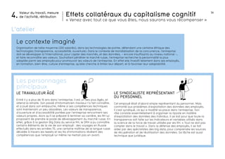 34 
Effets collatéraux du capitalisme cognitif 
« Venez avec tout ce que vous êtes, nous saurons vous récompenser » 
LE SYNDICALISTE REPRésentant 
du personnel 
Cet employé était d’abord simple représentant du personnel. Mais 
confronté aux problèmes d’exploitation des données des employés, 
il s’est syndiqué, ce qui a modifié sa place dans l’entreprise. Son 
rôle consiste essentiellement à organiser la riposte en matière 
d’exploitation des données des individus. Il se bat pour que toute la 
transparence soit faite sur les indicateurs et variables utilisés dans 
la science de la force de travail utilisée par les RH. « Tout ne doit pas 
compter dans le travail ». Dans la défense des employés, il se fait 
aider par des spécialistes des big data, pour comprendre les sources 
de récupération et de réutilisation des données. Sa tâche est aussi 
technique que juridique. 
la suite... 
NOUS ! 
Valeur du travail, mesure 
4. de l’activité, rétribution 
L’atelier 
Le contexte imaginé 
Organisation de taille moyenne (200 salariés), dans les technologies de pointe, défendant une certaine éthique des 
technologies (transparence, accessibilité, ouverture). Dans le contexte de mondialisation de la concurrence, l’entreprise 
doit se développer à l’international, pour capter des marchés, et des données, – encore insuffisants au niveau national -, 
et faire reconnaître ses valeurs. Souhaitant pénétrer le marché russe, l’entreprise recherche la personnalité la plus 
adaptée parmi ses employés pour promouvoir les valeurs de l’entreprise. En effet elle investit tellement dans ses employés, 
en formation, bien-être, culture d’entreprise, qu’elle cherche à limiter leur départ, et à favoriser leur adaptabilité. 
Les personnages 
principaux 
LE TRAVAILLEUR Âgé 
Entré il y a plus de 10 ans dans l’entreprise, il est un des plus âgés, et 
attend la retraite. Son passé d’informaticien-hackeur l’a fait connaître, 
et a joué dans son embauche, même si ses compétences techniques 
sont maintenant un peu obsolètes. Les valeurs de transparence, 
d’ouverture et d’accessibilité portées par l’entreprise rencontrent ses 
valeurs propres. Alors qu’il se prépare à terminer sa carrière, les RH lui 
proposent de prendre le poste de développement du marché russe. En 
effet, grâce à la gestion Big Data du service RH, le DRH a pu connaître 
certains éléments de la vie de son employé : des voyages en Russie 
effectués dans les années 70, une certaine maîtrise de la langue russe 
décelée à travers les tweets et les fils d’informations révèlent des 
compétences que l’employé lui-même ne mettait pas en avant. 
 