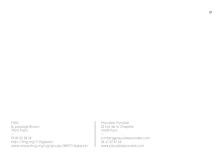 37 
Plausible Possible 
32 rue de la Chapelle 
75018 Paris 
— 
contact@plausiblepossible.com 
06 47 97 87 68 
www.plausiblepossible.com 
FING 
8, passage Brulon 
75012 Paris 
— 
01 83 62 98 28 
http://fing.org/?-Digiwork-www. 
reseaufing.org/pg/groups/98977/digiwork/ 

