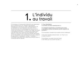 5 
L’individu 
1. au travail 
Fini le temps où l’individu était rattaché à une organisation 
pour le restant de sa vie. L’exigence de flexibilité 
imposée par le marché d’un côté, le développement de 
la robotisation et l’automatisation de l’autre, enfin la 
recherche de sens et du développement personnel ont 
conduit les individus, bon an mal an, à se forger leur propre 
« écosystème d’activités » : ils affinent eux-mêmes leurs 
outils de travail, leurs savoirs et leurs expertises, leurs 
réseaux. Ils articulent sans cesse des activités rémunérées 
et non-rémunérées, et se constituent par-là une « diaspora 
d’organisations » (publiques / privées / formelles / 
informelles) essentielle à leur trajectoire professionnelle, et 
constitutive de leur identité. 
1.1 Tous intermittents 
« Un travail, si je veux, quand je veux ! » 
1.2 L’entreprise apprenante, la formation pair-à-pair 
« Les réseaux sociaux d’entreprise, premier dispositif de 
formation » 
1.3 Le travailleur nomade et sa musette d’outils numériques 
1.4 Nouvelle maladie professionnelle : le « Psych-out » 
« Je est un autre » 
1.5 Les Robots, nouvelles forces de travail 
« Ces robots qui vous veulent du bien… » 
 