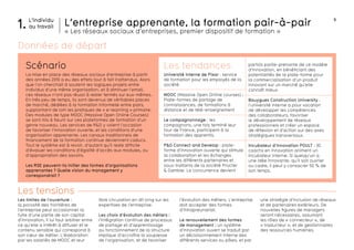 9 
L’entreprise apprenante, la formation pair-à-pair 
« Les réseaux sociaux d’entreprises, premier dispositif de formation » 
L’individu 
1. au travail 
Scénario Les tendances 
La mise en place des réseaux sociaux d’entreprise à partir 
des années 2010 a eu des effets tout à fait inattendus. Alors 
que l’on cherchait à soutenir les logiques projets entre 
individus d’une même organisation, et à diminuer l’email, 
ces réseaux n’ont pas réussi à rester fermés sur eux-mêmes. 
En très peu de temps, ils sont devenus de véritables places 
de marché, dédiées à la formation informelle entre pairs, 
supplantant de loin les pratiques de « e-learning » primaire. 
Des modules de type MOOC (Massive Open Online Courses) 
se sont mis à fleurir sur ces plateformes de formation d’un 
genre nouveau. Les services de R&D y voient l’occasion 
de favoriser l’innovation ouverte, et les conditions d’une 
organisation apprenante. Les canaux traditionnels de 
financement de la formation continue deviennent caducs. 
Tout le système est à revoir, d’autant qu’il reste difficile 
d’évaluer les conditions d’égalité d’accès aux modules, ou 
d’appropriation des savoirs. 
Les RSE peuvent-ils initier des formes d’organisations 
apprenantes ? Quelle vision du management y 
correspondrait ? 
Les tensions 
Les limites de l’ouverture : 
la porosité des frontières de 
l’entreprise peut occasionner la 
fuite d’une partie de son capital 
d’innovation, il lui faut arbitrer entre 
ce qu’elle a intérêt à diffuser et le 
contenu sensible qui correspond à 
son coeur de métier. L’élaboration 
par les salariés de MOOC et leur 
Université interne de Pixar : service 
de formation pour les employés de la 
société. 
MOOC (Massive Open Online courses) : 
Plate-formes de partage de 
connaissances, de formations à 
distance et de télé-enseignement 
Le compagnonnage : les 
compagnons, une fois terminé leur 
tour de France, participent à la 
formation des apprentis. 
P&G Connect and Develop : plate-forme 
d’innovation ouverte qui stimule 
la collaboration et les échanges 
entre les différents partenaires et 
sous-traitants de la société Procter 
& Gamble. La concurrence devient 
parfois partie-prenante de ce modèle 
d’innovation, en bénéficiant des 
potentialités de la plate-forme pour 
la commercialisation d’un produit 
innovant sur un marché qu’elle 
connaît mieux. 
Bouygues Construction University : 
l’université interne a pour vocation 
de développer les compétences 
des collaborateurs, favoriser 
le développement de réseaux 
professionnels et créer un espace 
de réflexion et d’action sur des axes 
stratégiques transversaux. 
Incubateur d’innovation POULT : 30 
coachs en innovation animent un 
incubateur interne. Si quelqu’un a 
une idée innovante, qu’il soit ouvrier 
ou cadre, il peut y consacrer 50 % de 
son temps. 
Données de départ 
libre circulation en dit long sur les 
expertises de l’entreprise. 
Les choix d’évolution des métiers : 
l’intégration continue de processus 
de partage et d’apprentissage 
au fonctionnement de la structure 
implique d’accroître la souplesse 
de l’organisation, et de favoriser 
l’évolution des métiers. L’entreprise 
doit accepter des formes 
d’intrapreunariat. 
Le renouvellement des formes 
de management : un système 
d’innovation ouvert se traduit par 
un décloisonnement interne des 
différents services ou pôles, et par 
une stratégie d’inclusion de réseaux 
et de partenaires extérieurs. De 
nouvelles figures de managers 
seront nécessaires, assumant 
les rôles de « connecteur », de 
« traducteur », et de gestionnaires 
des ressources humaines. 
 