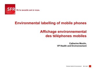 Environmental labelling of mobile phones

              Affichage environnemental
                 des téléphones mobiles
                                   Catherine Moulin,
                       VP Health and Environnement




                               Direction Santé & Environnement   16/11/2011   1
 